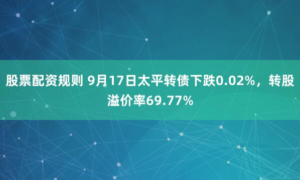 股票配资规则 9月17日太平转债下跌0.02%，转股溢价率69.77%