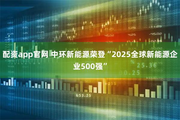 配资app官网 中环新能源荣登“2025全球新能源企业500强”