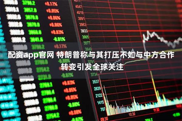 配资app官网 特朗普称与其打压不如与中方合作 转变引发全球关注