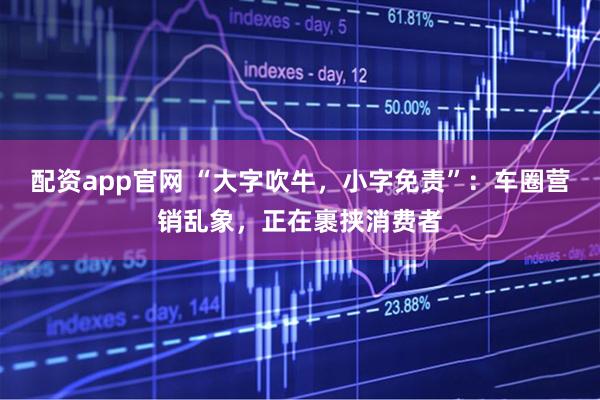配资app官网 “大字吹牛，小字免责”：车圈营销乱象，正在裹挟消费者