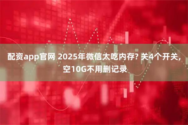 配资app官网 2025年微信太吃内存? 关4个开关, 空10G不用删记录
