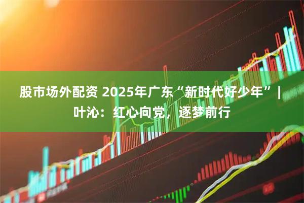 股市场外配资 2025年广东“新时代好少年” | 叶沁：红心向党，逐梦前行