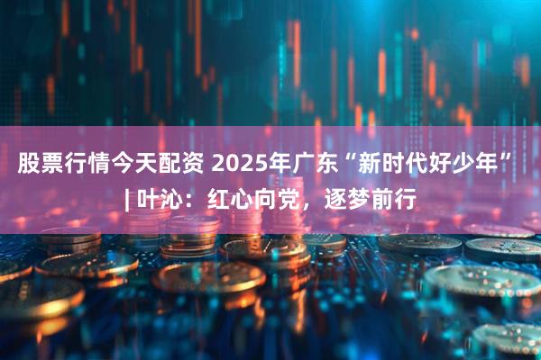 股票行情今天配资 2025年广东“新时代好少年” | 叶沁：红心向党，逐梦前行