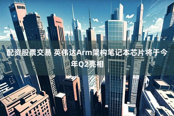 配资股票交易 英伟达Arm架构笔记本芯片将于今年Q2亮相