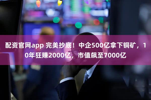 配资官网app 完美抄底！中企500亿拿下铜矿，10年狂赚2000亿，市值飙至7000亿