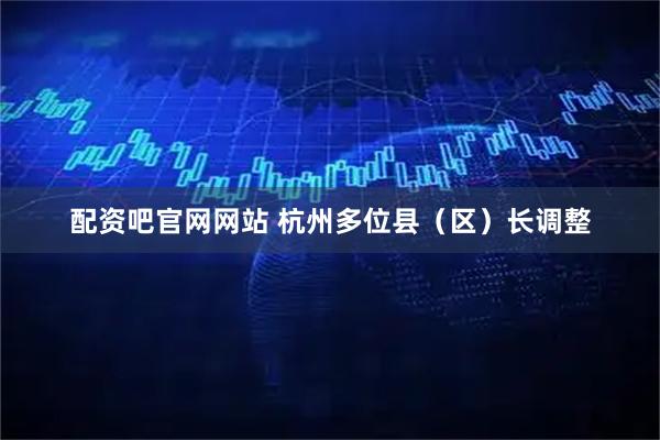 配资吧官网网站 杭州多位县（区）长调整