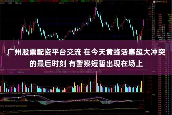 广州股票配资平台交流 在今天黄蜂活塞超大冲突的最后时刻 有警察短暂出现在场上