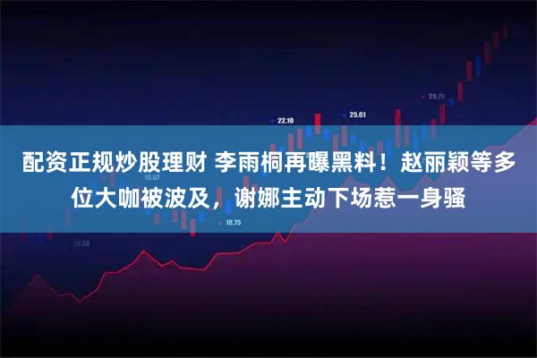 配资正规炒股理财 李雨桐再曝黑料！赵丽颖等多位大咖被波及，谢娜主动下场惹一身骚