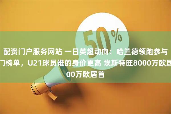 配资门户服务网站 一日英超动向：哈兰德领跑参与破门榜单，U21球员谁的身价更高 埃斯特旺8000万欧居首