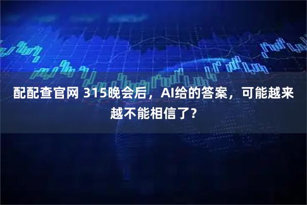 配配查官网 315晚会后，AI给的答案，可能越来越不能相信了？