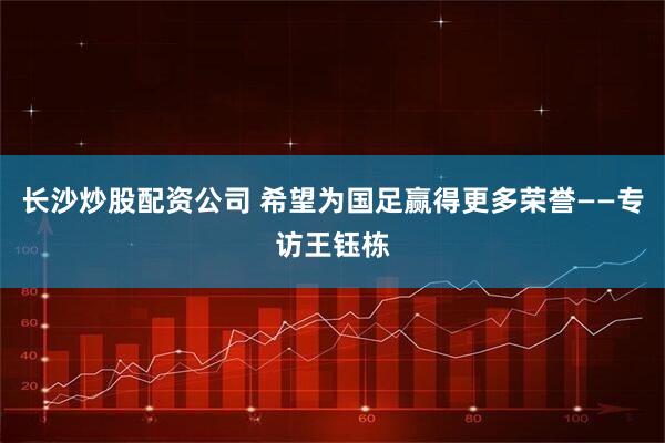 长沙炒股配资公司 希望为国足赢得更多荣誉——专访王钰栋