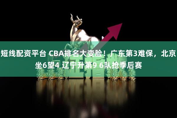 短线配资平台 CBA排名大变脸！广东第3难保，北京坐6望4 辽宁升第9 6队抢季后赛